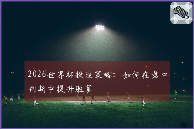 2026世界杯投注策略：如何在盘口判断中提升胜算